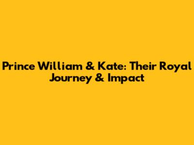 Prince William & Kate: Their Royal Journey & Impact