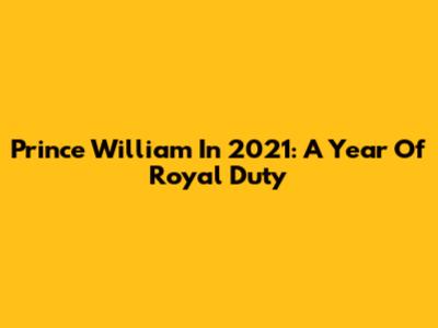Prince William In 2021: A Year Of Royal Duty