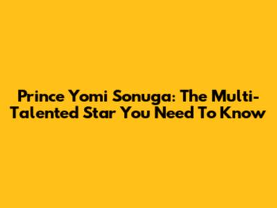 Prince Yomi Sonuga: The Multi-Talented Star You Need To Know