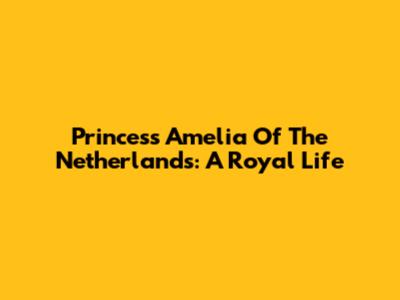 Princess Amelia Of The Netherlands: A Royal Life