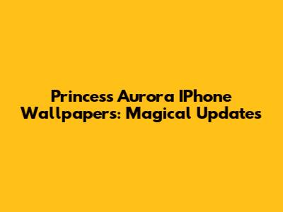 Princess Aurora IPhone Wallpapers: Magical Updates