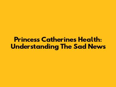 Princess Catherine's Health: Understanding The Sad News