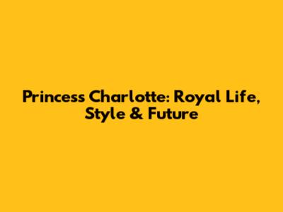Princess Charlotte: Royal Life, Style & Future