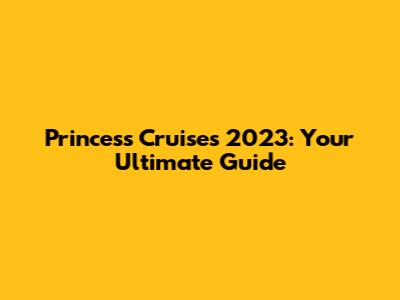 Princess Cruises 2023: Your Ultimate Guide