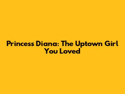 Princess Diana: The Uptown Girl You Loved