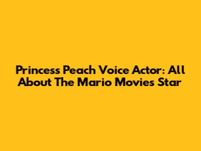 Princess Peach Voice Actor: All About The Mario Movie's Star