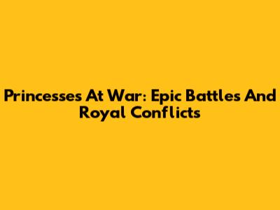 Princesses At War: Epic Battles And Royal Conflicts