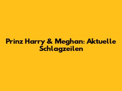 Prinz Harry & Meghan: Aktuelle Schlagzeilen