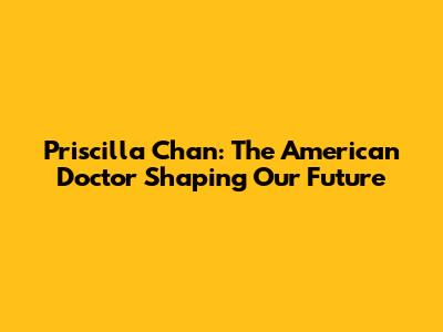 Priscilla Chan: The American Doctor Shaping Our Future