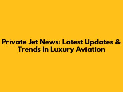 Private Jet News: Latest Updates & Trends In Luxury Aviation