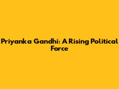 Priyanka Gandhi: A Rising Political Force