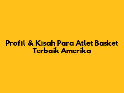 Profil & Kisah Para Atlet Basket Terbaik Amerika