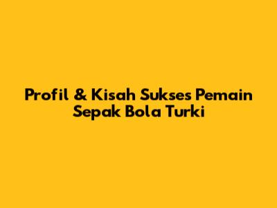 Profil & Kisah Sukses Pemain Sepak Bola Turki