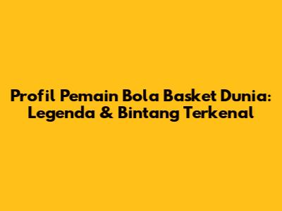 Profil Pemain Bola Basket Dunia: Legenda & Bintang Terkenal