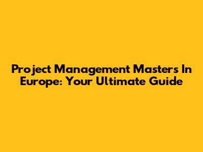 Project Management Masters In Europe: Your Ultimate Guide