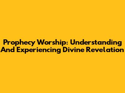 Prophecy Worship: Understanding And Experiencing Divine Revelation