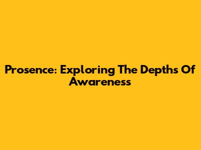 Prosence: Exploring The Depths Of Awareness
