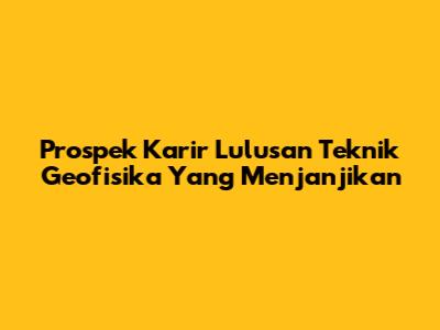 Prospek Karir Lulusan Teknik Geofisika Yang Menjanjikan