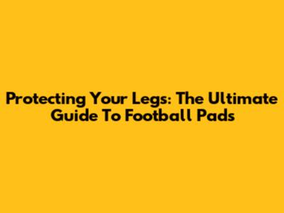 Protecting Your Legs: The Ultimate Guide To Football Pads