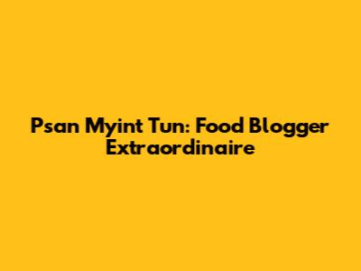Psan Myint Tun: Food Blogger Extraordinaire