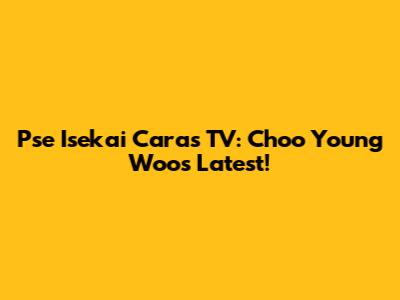 Pse Isekai Caras TV: Choo Young Woo's Latest!