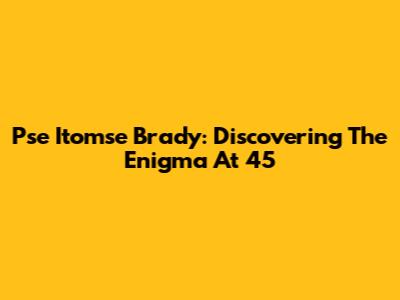 Pse Itomse Brady: Discovering The Enigma At 45