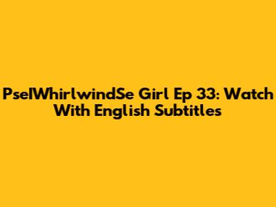 PseIWhirlwindSe Girl Ep 33: Watch With English Subtitles