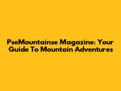 PseMountainse Magazine: Your Guide To Mountain Adventures