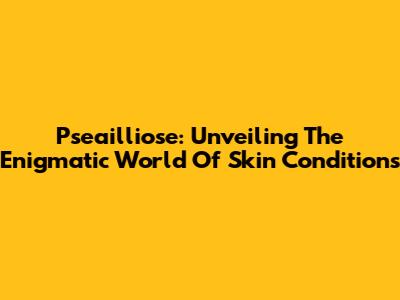 Pseailliose: Unveiling The Enigmatic World Of Skin Conditions