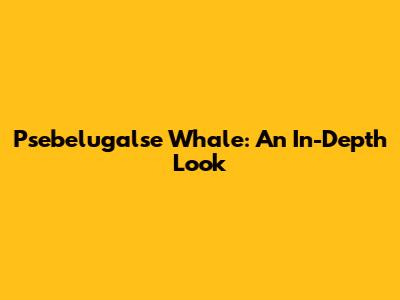 Psebelugalse Whale: An In-Depth Look