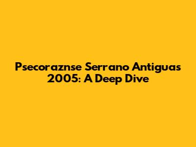 Psecoraznse Serrano Antiguas 2005: A Deep Dive