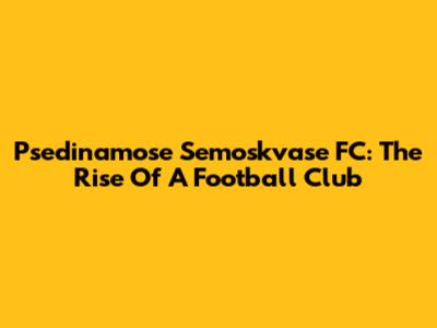 Psedinamose Semoskvase FC: The Rise Of A Football Club