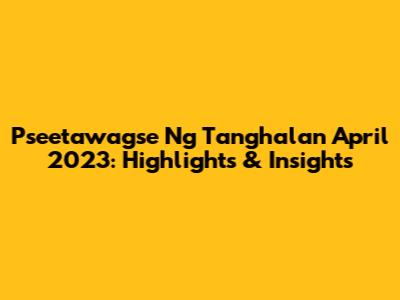 Pseetawagse Ng Tanghalan April 2023: Highlights & Insights