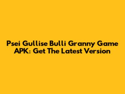 Psei Gullise Bulli Granny Game APK: Get The Latest Version
