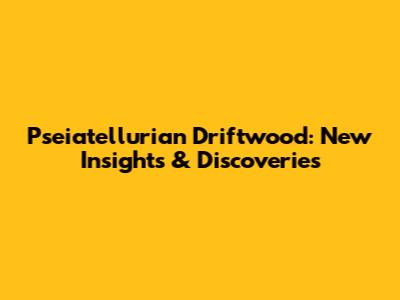 Pseiatellurian Driftwood: New Insights & Discoveries
