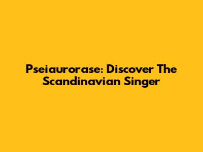 Pseiaurorase: Discover The Scandinavian Singer