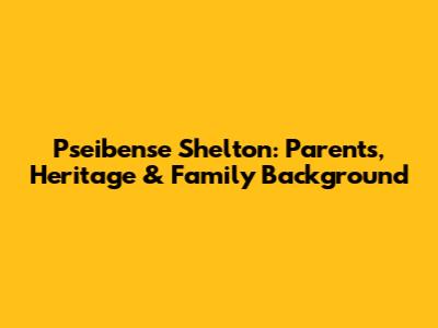 Pseibense Shelton: Parents, Heritage & Family Background