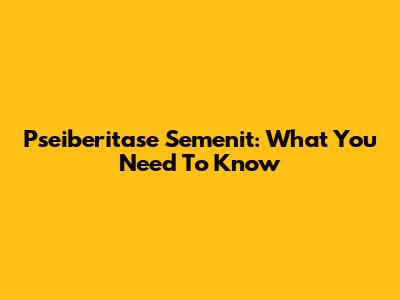 Pseiberitase Semenit: What You Need To Know