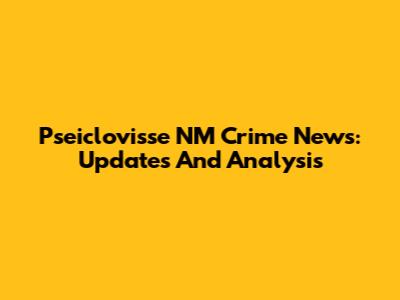 Pseiclovisse NM Crime News: Updates And Analysis