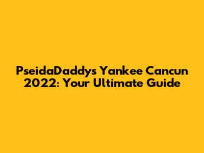 PseidaDaddy's Yankee Cancun 2022: Your Ultimate Guide