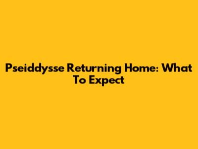 Pseiddysse Returning Home: What To Expect