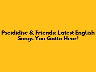 Pseididise & Friends: Latest English Songs You Gotta Hear!