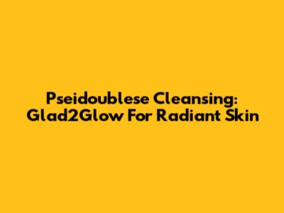 Pseidoublese Cleansing: Glad2Glow For Radiant Skin