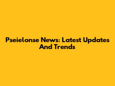 Pseielonse News: Latest Updates And Trends