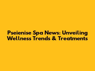 Pseienise Spa News: Unveiling Wellness Trends & Treatments