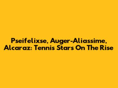 Pseifelixse, Auger-Aliassime, Alcaraz: Tennis Stars On The Rise