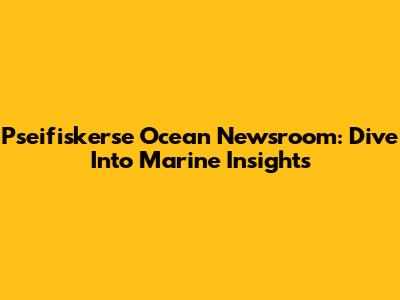 Pseifiskerse Ocean Newsroom: Dive Into Marine Insights