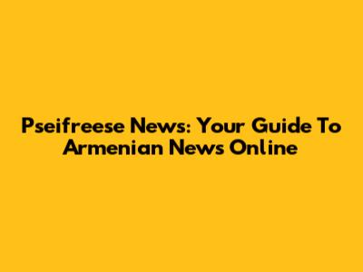 Pseifreese News: Your Guide To Armenian News Online