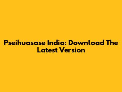 Pseihuasase India: Download The Latest Version
