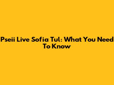 Pseii Live Sofia Tul: What You Need To Know